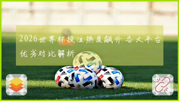 2026世界杯投注热度飙升 各大平台优劣对比解析