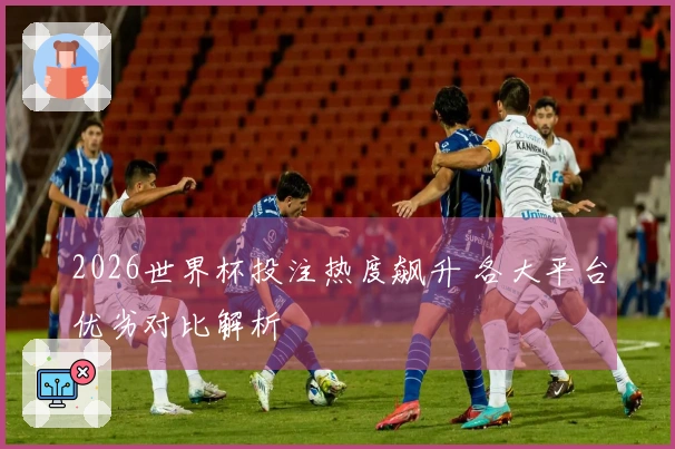 2026世界杯投注热度飙升 各大平台优劣对比解析